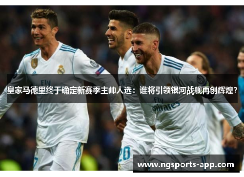 皇家马德里终于确定新赛季主帅人选：谁将引领银河战舰再创辉煌？